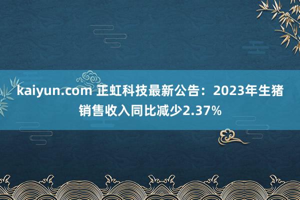 kaiyun.com 正虹科技最新公告：2023年生猪销售收入同比减少2.37%