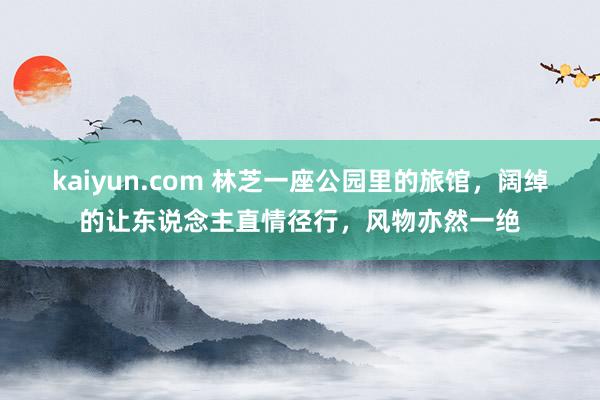 kaiyun.com 林芝一座公园里的旅馆，阔绰的让东说念主直情径行，风物亦然一绝