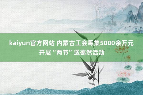 kaiyun官方网站 内蒙古工会筹集5000余万元开展“两节”送蔼然活动