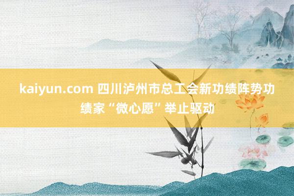 kaiyun.com 四川泸州市总工会新功绩阵势功绩家“微心愿”举止驱动