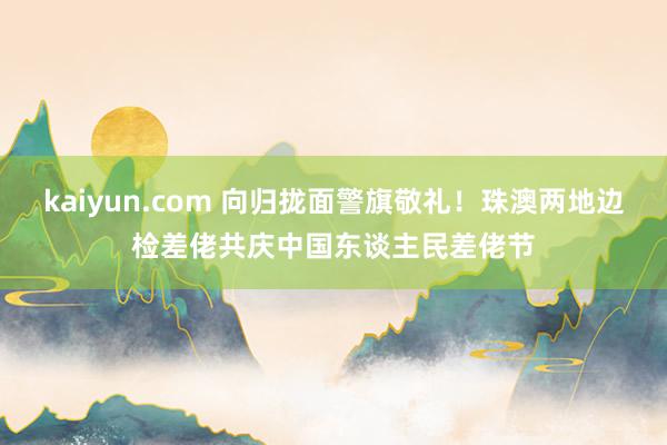 kaiyun.com 向归拢面警旗敬礼！珠澳两地边检差佬共庆中国东谈主民差佬节