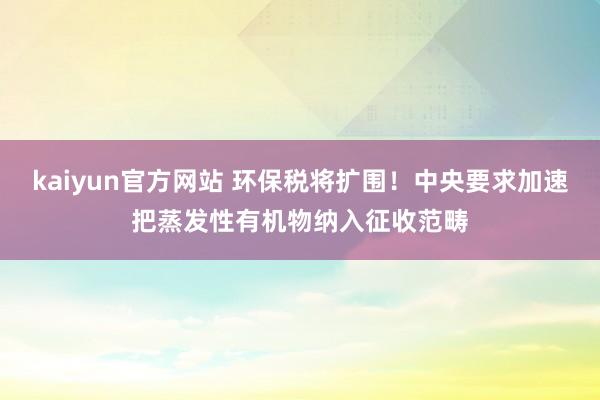 kaiyun官方网站 环保税将扩围！中央要求加速把蒸发性有机物纳入征收范畴