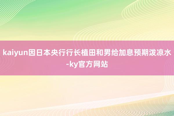 kaiyun因日本央行行长植田和男给加息预期泼凉水-ky官方网站