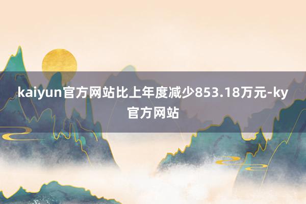 kaiyun官方网站比上年度减少853.18万元-ky官方网站