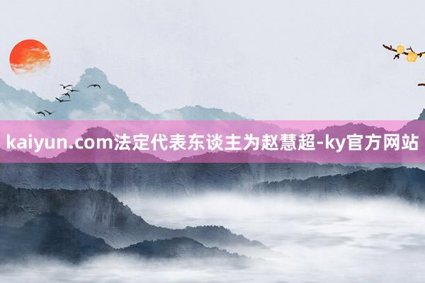 kaiyun.com法定代表东谈主为赵慧超-ky官方网站