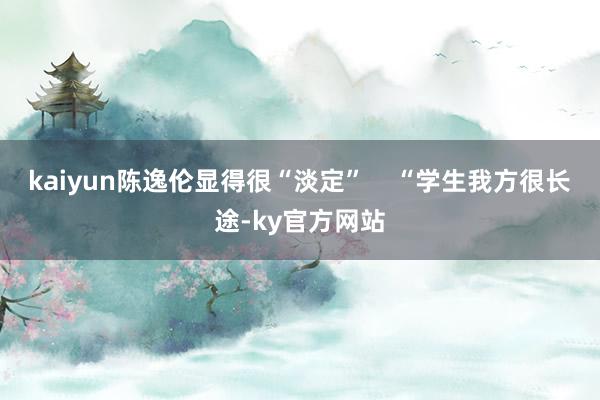 kaiyun陈逸伦显得很“淡定”    “学生我方很长途-ky官方网站