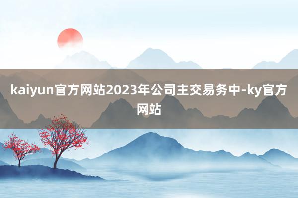 kaiyun官方网站2023年公司主交易务中-ky官方网站