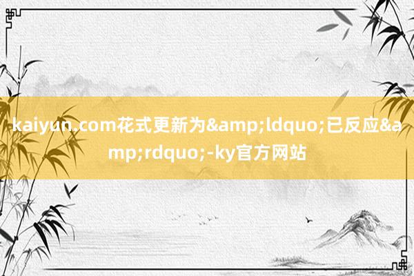 kaiyun.com花式更新为&ldquo;已反应&rdquo;-ky官方网站