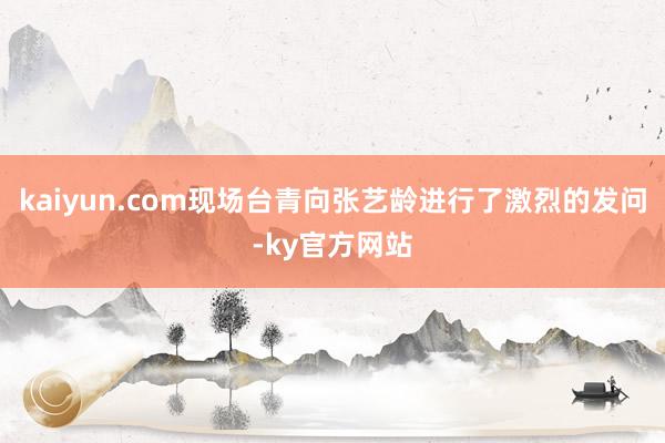 kaiyun.com现场台青向张艺龄进行了激烈的发问-ky官方网站