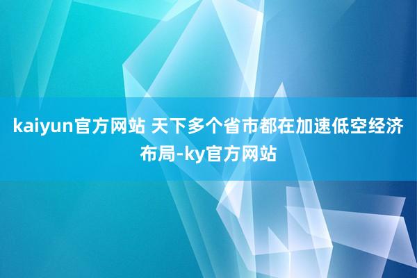 kaiyun官方网站 　　天下多个省市都在加速低空经济布局-ky官方网站