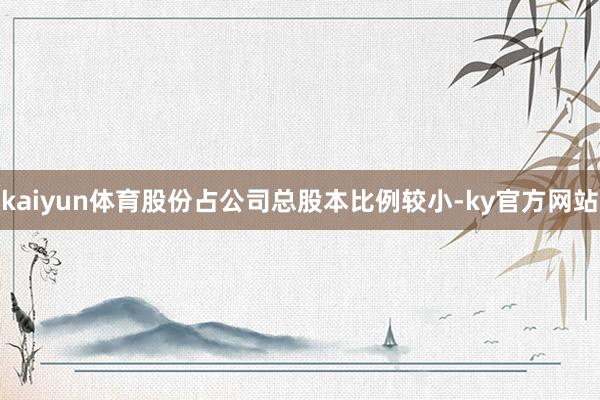 kaiyun体育股份占公司总股本比例较小-ky官方网站