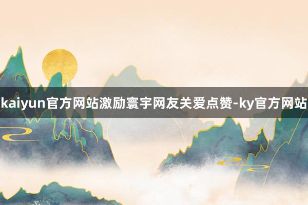 kaiyun官方网站激励寰宇网友关爱点赞-ky官方网站