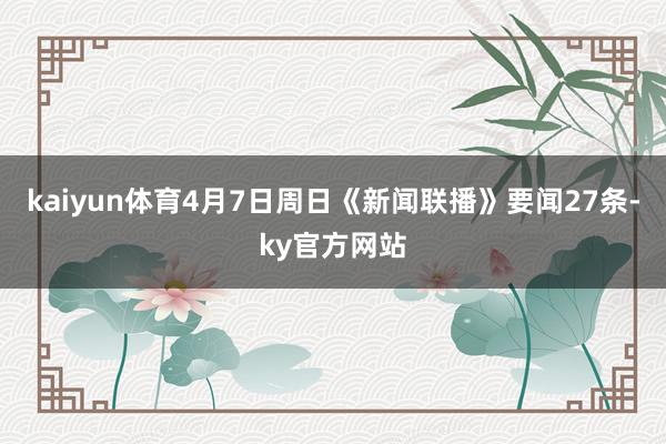 kaiyun体育4月7日周日《新闻联播》要闻27条-ky官方网站