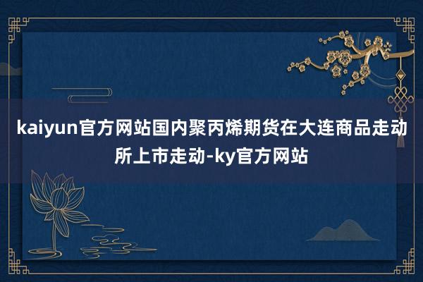 kaiyun官方网站国内聚丙烯期货在大连商品走动所上市走动-ky官方网站