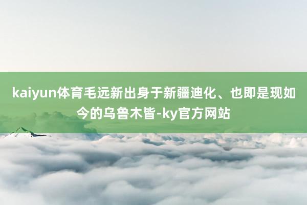 kaiyun体育毛远新出身于新疆迪化、也即是现如今的乌鲁木皆-ky官方网站