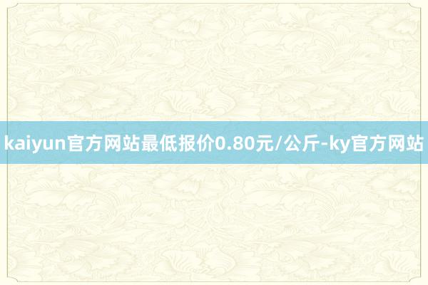 kaiyun官方网站最低报价0.80元/公斤-ky官方网站