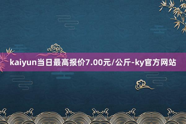 kaiyun当日最高报价7.00元/公斤-ky官方网站