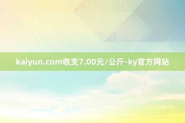 kaiyun.com收支7.00元/公斤-ky官方网站