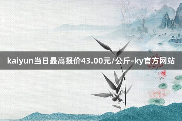 kaiyun当日最高报价43.00元/公斤-ky官方网站