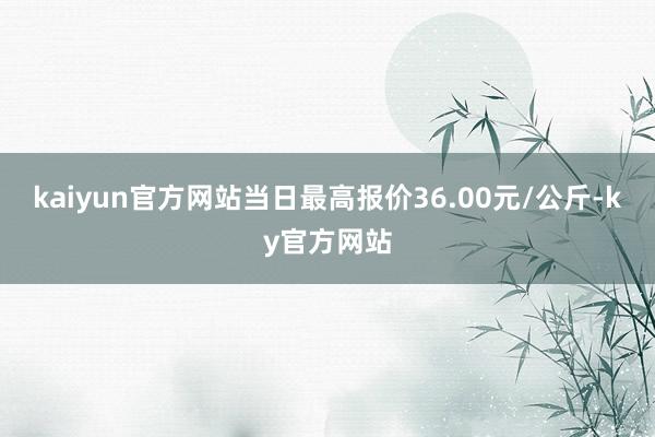 kaiyun官方网站当日最高报价36.00元/公斤-ky官方网站