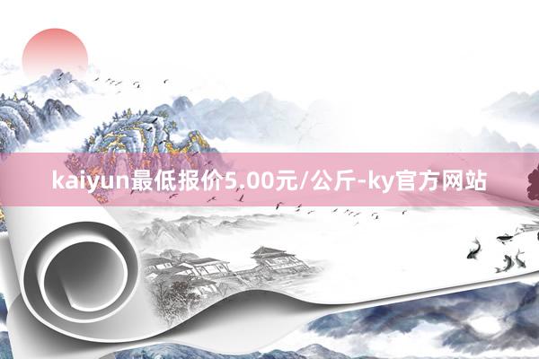 kaiyun最低报价5.00元/公斤-ky官方网站