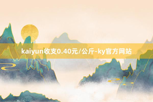 kaiyun收支0.40元/公斤-ky官方网站