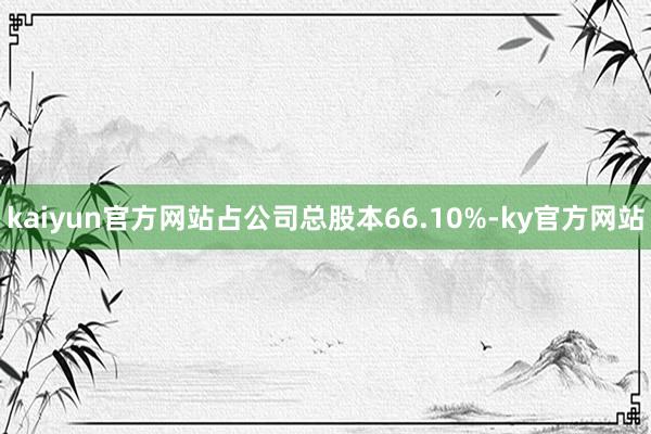 kaiyun官方网站占公司总股本66.10%-ky官方网站