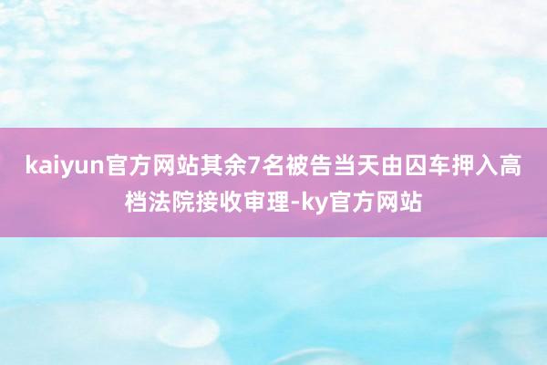 kaiyun官方网站其余7名被告当天由囚车押入高档法院接收审理-ky官方网站