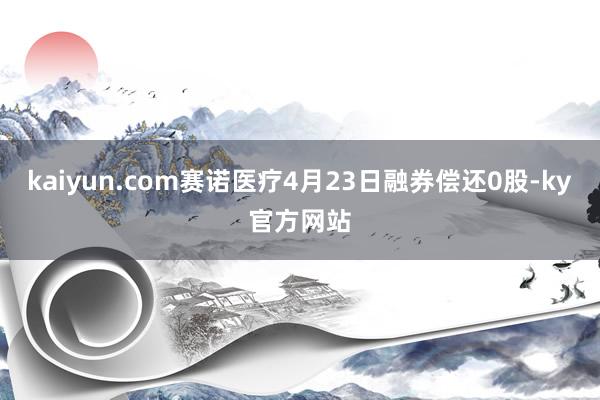 kaiyun.com赛诺医疗4月23日融券偿还0股-ky官方网站