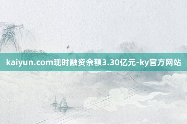 kaiyun.com现时融资余额3.30亿元-ky官方网站