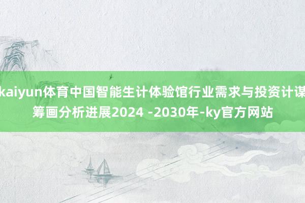 kaiyun体育中国智能生计体验馆行业需求与投资计谋筹画分析进展2024 -2030年-ky官方网站