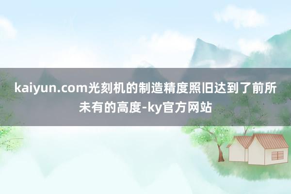 kaiyun.com光刻机的制造精度照旧达到了前所未有的高度-ky官方网站