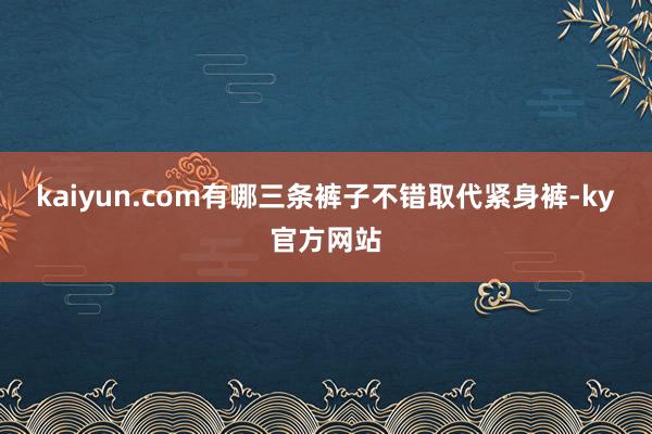 kaiyun.com有哪三条裤子不错取代紧身裤-ky官方网站