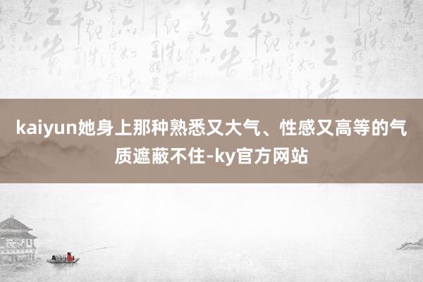 kaiyun她身上那种熟悉又大气、性感又高等的气质遮蔽不住-ky官方网站