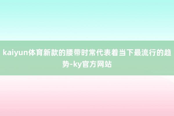 kaiyun体育新款的腰带时常代表着当下最流行的趋势-ky官方网站