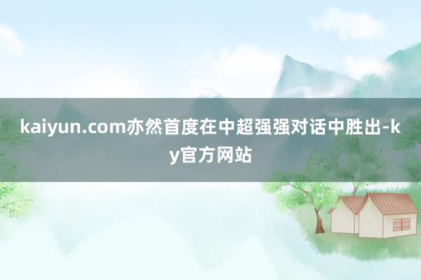 kaiyun.com亦然首度在中超强强对话中胜出-ky官方网站