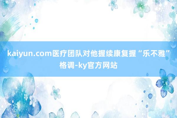 kaiyun.com医疗团队对他握续康复握“乐不雅”格调-ky官方网站