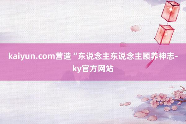 kaiyun.com营造“东说念主东说念主颐养神志-ky官方网站