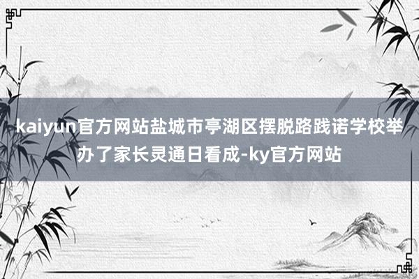 kaiyun官方网站盐城市亭湖区摆脱路践诺学校举办了家长灵通日看成-ky官方网站