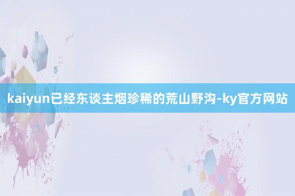 kaiyun已经东谈主烟珍稀的荒山野沟-ky官方网站