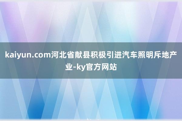 kaiyun.com河北省献县积极引进汽车照明斥地产业-ky官方网站