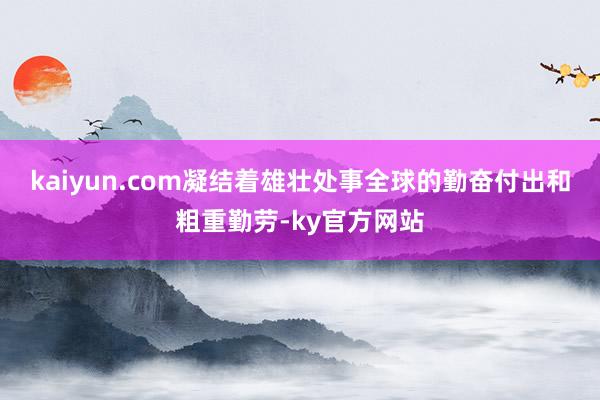 kaiyun.com凝结着雄壮处事全球的勤奋付出和粗重勤劳-ky官方网站