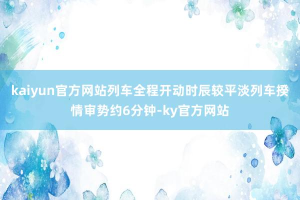 kaiyun官方网站列车全程开动时辰较平淡列车揆情审势约6分钟-ky官方网站