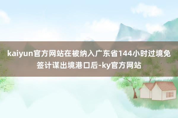 kaiyun官方网站在被纳入广东省144小时过境免签计谋出境港口后-ky官方网站