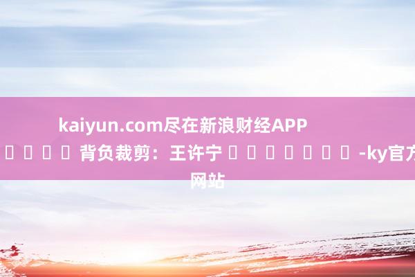 kaiyun.com尽在新浪财经APP            						背负裁剪：王许宁 							-ky官方网站