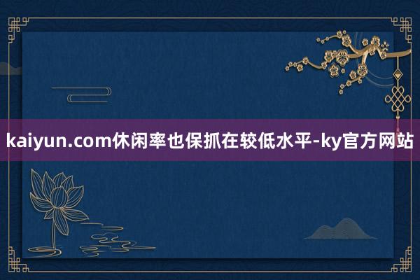 kaiyun.com休闲率也保抓在较低水平-ky官方网站