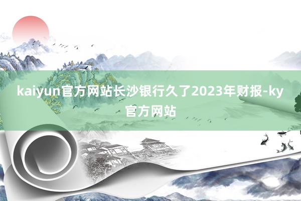 kaiyun官方网站长沙银行久了2023年财报-ky官方网站