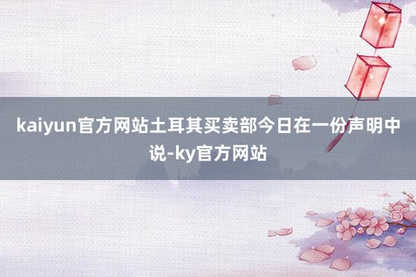 kaiyun官方网站　　土耳其买卖部今日在一份声明中说-ky官方网站