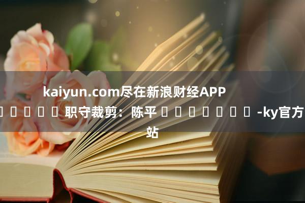 kaiyun.com尽在新浪财经APP            						职守裁剪：陈平 							-ky官方网站