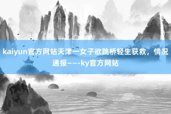 kaiyun官方网站天津一女子欲跳桥轻生获救，情况通报——-ky官方网站